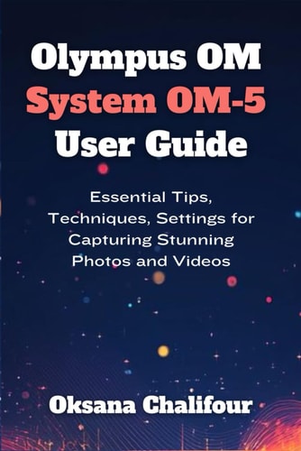 Olympus OM System OM-5 User Guide Essential Tips, Techniques, Settings for Capturing Stunning Photos and Videos