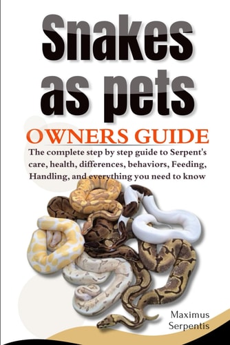 Snakes as Pets The Complete Step by Step Guide to Serpent's Care, Health, Differences, Behaviors, Feeding, Handling, and Everything You Need to Know