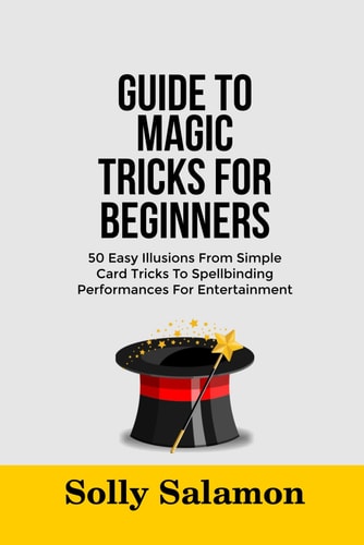 Guide to Magic Tricks for Beginners 50 Easy Illusions From Simple Card Tricks To Spellbinding Performances For Entertainment