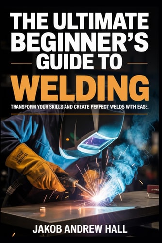 The Ultimate Beginner's Guide to Welding Transform Your Skills and Create Perfect Welds with Ease
