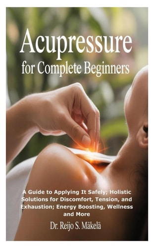 Acupressure for Complete Beginners A Guide to Applying It Safely; Holistic Solutions for Discomfort, Tension, and Exhaustion; Energy Boosting, Wellness and More