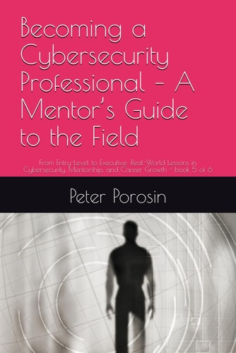 Becoming a Cybersecurity Professional - A Mentor's Guide to the Field From Entry-Level to Executive: Real-World Lessons in Cybersecurity, Mentorship, and Career Growth