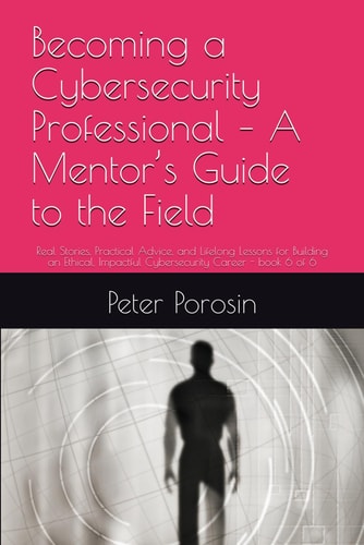 Becoming a Cybersecurity Professional - A Mentor's Guide to the Field Real Stories, Practical Advice, and Lifelong Lessons for Building an Ethical, Impactful Cybersecurity Career