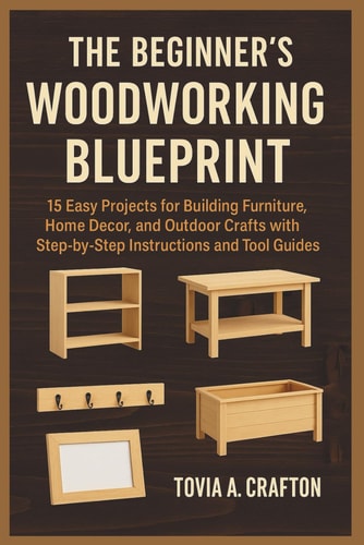 The Beginner's Woodworking Blueprint 15 Easy Projects for Building Furniture, Home Décor, and Outdoor Crafts with Step-by-Step Instructions and Tool Guides