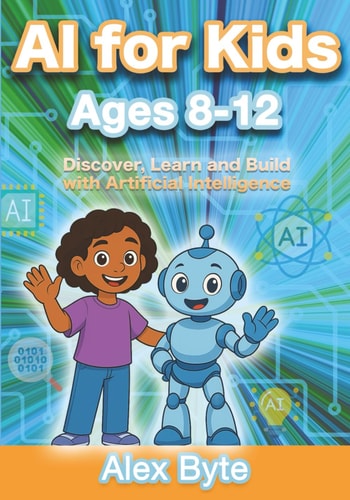 AI for Kids Ages 8-12 Discover, Learn and Build with Artificial Intelligence A Complete Introduction to Machine Learning, Neural Networks and Future Tech with Fun Projects