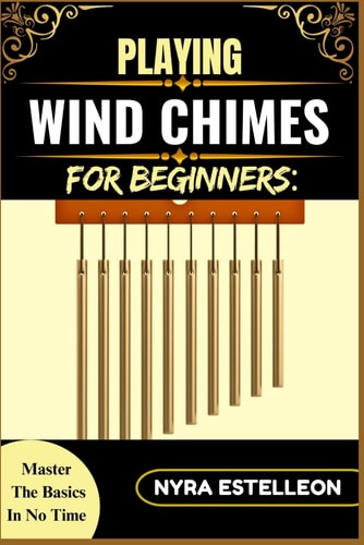Playing Wind Chimes for Beginners MASTER THE BASICS IN NO TIME: A Simple Guide to Understanding, Setting Up, and Making Music with Wind Chimes for Relaxation and Fun
