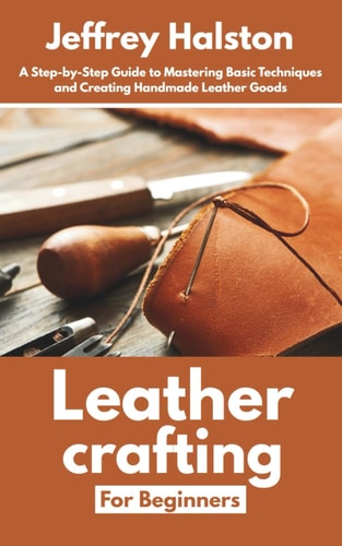 Leathercrafting for Beginners A Step-by-Step Guide to Mastering Basic Techniques and Creating Handmade Leather Goods