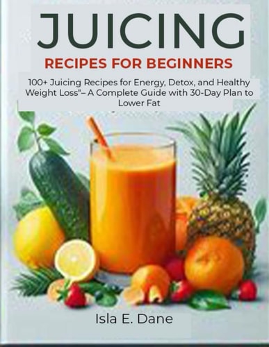 Juicing Recipes for Beginners 100+ Juicing Recipes for Energy, Detox, and Healthy Weight Loss - A Complete Guide with 30-Day Plan to Lower Fat