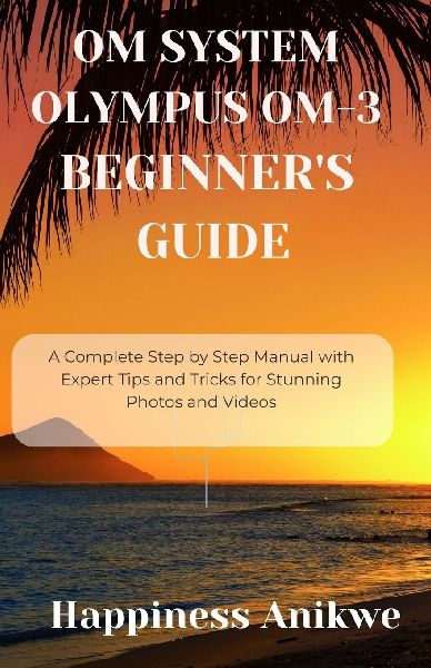 OM SYSTEM OLYMPUS OM-3 BEGINNERS GUIDE: A Complete Step by Step Manual with Expert Tips and Tricks for Stunning Photos and Videos