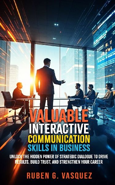Valuable Interactive Communication Skills In Business: Unlock The Hidden Power Of Strategic Dialogue To Drive Results, Build Trust, And Strengthen Your Career