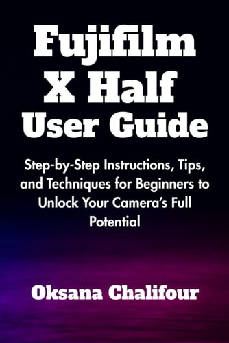 Fujifilm X Half User Guide Step-by-Step Instructions, Tips, and Techniques for Beginners to Unlock Your Camera's Full Potential