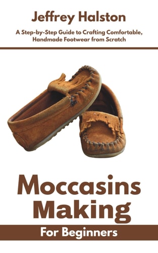 Moccasins Making for Beginners A Step-by-Step Guide to Crafting Comfortable, Handmade Footwear from Scratch