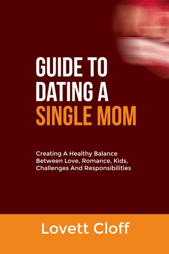 Guide to Dating a Single Mom Creating A Healthy Balance Between Love, Romance, Kids, Challenges And Responsibilities