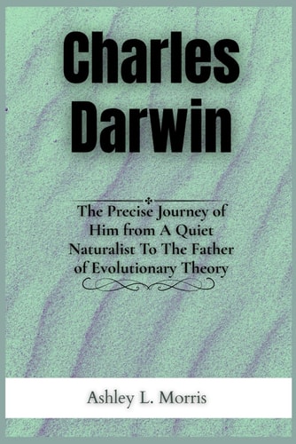 Charles Darwin The Precise Journey of Him from A Quiet Naturalist To The Father of Evolutionary Theory