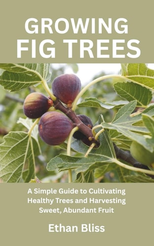 Growing Fig Trees A Simple Guide to Cultivating Healthy Trees and Harvesting Sweet, Abundant Fruit