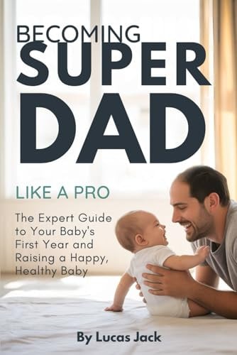 Becoming Super Dad Like a Pro The Expert Guide to Your Baby's First Year and Raising a Happy, Healthy Baby
