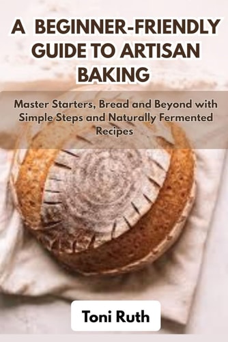 A Beginner-Friendly Guide to Artisan Baking Master Starters, Bread and Beyond with Simple Steps and Naturally Fermented Recipes