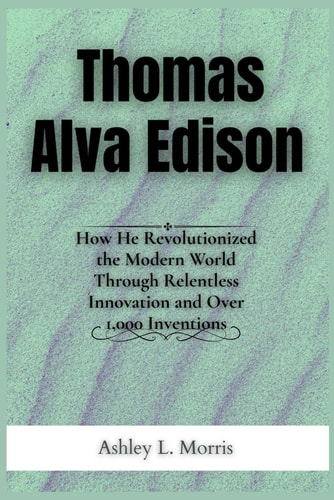 Thomas Alva Edison How He Revolutionized the Modern World Through Relentless Innovation and Over 1,000 Inventions