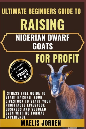 Ultimate Beginners Guide to Raising Nigerian Dwarf Goats for Profit From Backyard to Business: Master the Art of Raising Healthy Nigerian Dwarf Goats and Turning Your Passion Into Profit