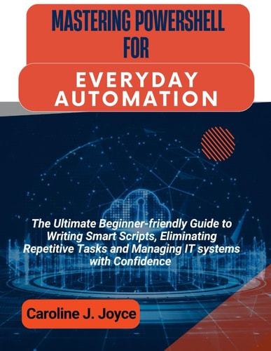 Mastering Powershell for Everyday Automation The Ultimate Beginner-friendly Guide to Writing Smart Scripts, Eliminating Repetitive Tasks and Managing IT Systems with Confidence