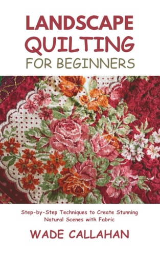 Landscape Quilting for Beginners Step-by-Step Techniques to Create Stunning Natural Scenes with Fabric