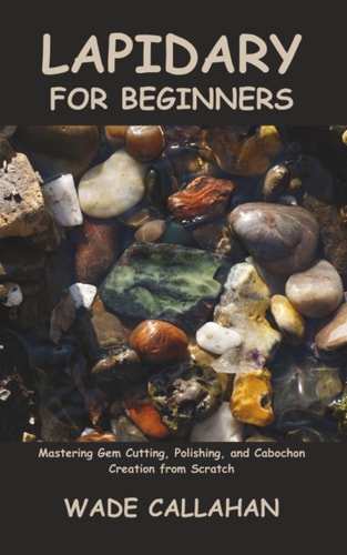 Lapidary for Beginners Mastering Gem Cutting, Polishing, and Cabochon Creation from Scratch