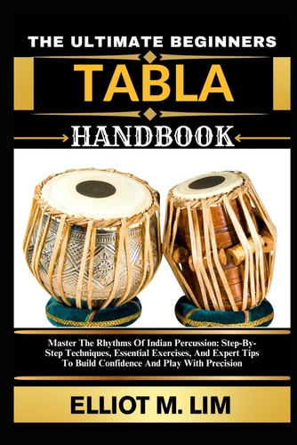 The Ultimate Beginners Tabla Handbook Master The Rhythms Of Indian Percussion: Step-By-Step Techniques, Essential Exercises, And Expert Tips To Build Confidence And Play With Precision