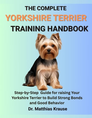 The Complete Yorkshire Terrier Training Handbook Step-by-Step Guide for Raising Your Yorkshire Terrier to Build Strong Bonds and Good Behavior