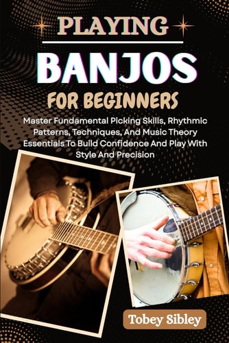 Playing Banjos for Beginners Master Fundamental Picking Skills, Rhythmic Patterns, Techniques, And Music Theory Essentials To Build Confidence And Play With Style And Precision