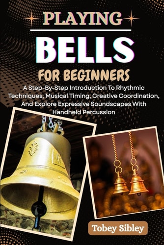Playing Bells for Beginners A Step-By-Step Introduction To Rhythmic Techniques, Musical Timing, Creative Coordination, And Explore Expressive Soundscapes With Handheld Percussion