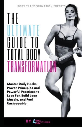 The Ultimate Guide to Total Body Transformation Master Daily Hacks, Proven Principles, and Powerful Practices to Lose Fat, Build Lean Muscle, and Feel Unstoppable
