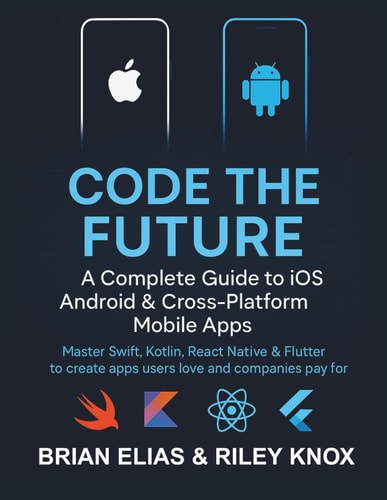 Code the Future A Complete Guide to IOS, Android & Cross-Platform Mobile Apps: Master Swift, Kotlin, React Native & Flutter to Create Apps Users Love and Companies Pay for