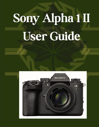 Sony Alpha 1 II User Guide Your Essential Handbook, From Camera Basics to Creative Mastery, Plus Pro Tips, Smart Hacks, and Simple Videography for All Skill Levels