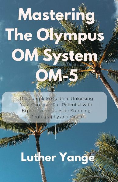 Mastering The Olympus OM System OM-5: The Complete Guide to Unlocking Your Cameras Full Potential with Expert Techniques for Stunning Photography and Video