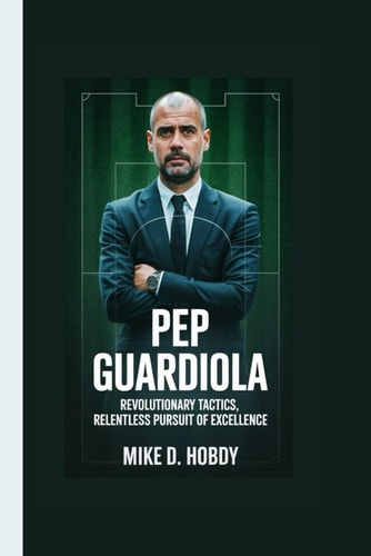 Pep Guardiola Revolutionary Tactics, Relentless Pursuit of Excellence