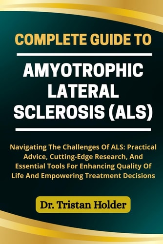 Complete Guide to Amyotrophic Lateral Sclerosis (Als) Navigating The Challenges Of ALS: Practical Advice, Cutting-Edge Research, And Essential Tools For Enhancing Quality Of Life And Empowering Treatment Decisions