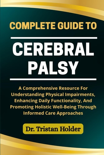 Complete Guide to Cerebral Palsy A Comprehensive Resource For Understanding Physical Impairments, Enhancing Daily Functionality, And Promoting Holistic Well-Being Through Informed Care Approaches