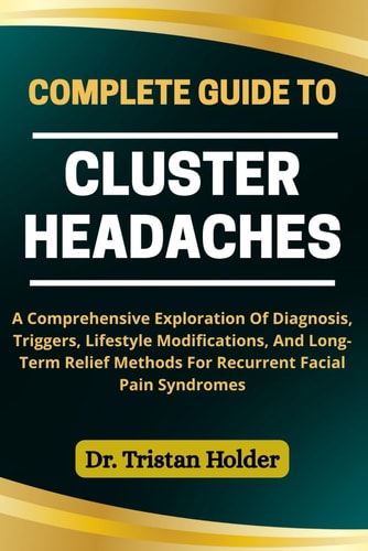 Complete Guide to Cluster Headaches A Comprehensive Exploration Of Diagnosis, Triggers, Lifestyle Modifications, And Long-Term Relief Methods For Recurrent Facial Pain Syndromes