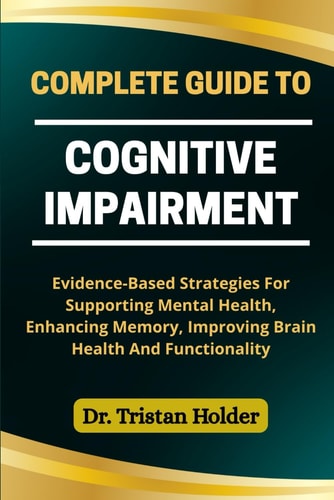 Complete Guide to Cognitive Impairment Evidence-Based Strategies For Supporting Mental Health, Enhancing Memory, Improving Brain Health And Functionality