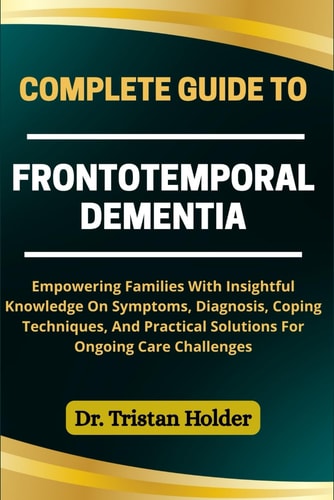 Complete Guide to Frontotemporal Dementia Empowering Families With Insightful Knowledge On Symptoms, Diagnosis, Coping Techniques, And Practical Solutions For Ongoing Care Challenges