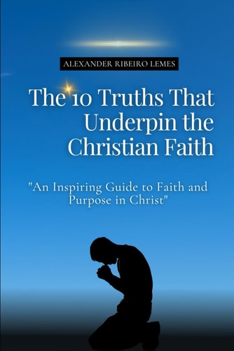 The 10 Truths That Underpin the Christian Faith An Inspiring Guide to Faith and Purpose in Christ
