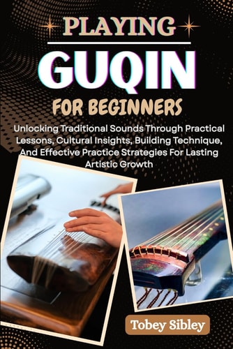 Playing Guqin for Beginners Unlocking Traditional Sounds Through Practical Lessons, Cultural Insights, Building Technique, And Effective Practice Strategies For Lasting Artistic Growth