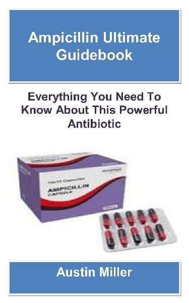 AMPICILLIN ULTIMATE GUIDEBOOK: Everything You Need To Know About This Powerful Antibiotic
