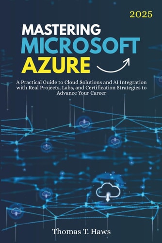 Mastering Microsoft Azure A Practical Guide to Cloud Solutions and AI Integration with Real Projects, Labs, and Certification Strategies to Advance Your Career