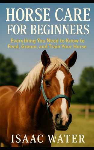 Horse Care for Beginners Everything You Need to Feed, Groom, and Train Your Horse