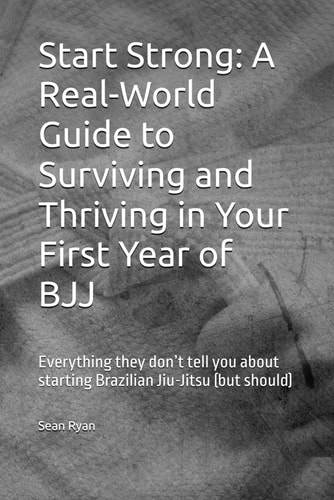 Start Strong A Real-World Guide to Surviving and Thriving in Your First Year of BJJ: Everything They Don't Tell You about Starting Brazilian Jiu-Jitsu (but Should)