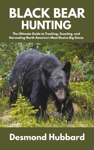Black Bear Hunting The Ultimate Guide to Tracking, Scouting, and Harvesting North America's Most Elusive Big Game