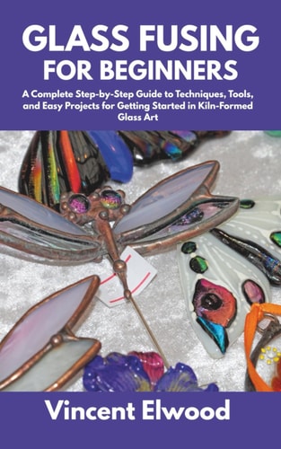 Glass Fusing for Beginners A Complete Step-by-Step Guide to Techniques, Tools, and Easy Projects for Getting Started in Kiln-Formed Glass Art