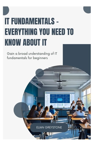 IT Fundamentals - Everything You Need to Know about IT Gain a Broad Understanding of IT Fundamentals for Beginners