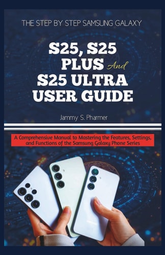 The Step by Step Samsung Galaxy S25, S25 Plus and S25 Ultra User Guide A Comprehensive Manual to Mastering the Features, Settings, and Functions of the Samsung Galaxy Phone Series